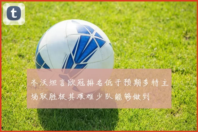 齐沃坦言欧冠排名低于预期多特主场取胜极其艰难少队能够做到